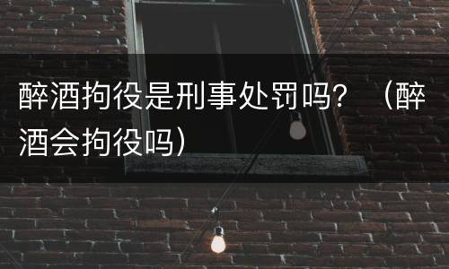 醉酒拘役是刑事处罚吗？（醉酒会拘役吗）