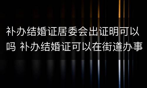 补办结婚证居委会出证明可以吗 补办结婚证可以在街道办事处出具证明吗?