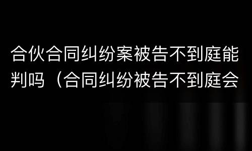 合伙合同纠纷案被告不到庭能判吗（合同纠纷被告不到庭会怎样判决）