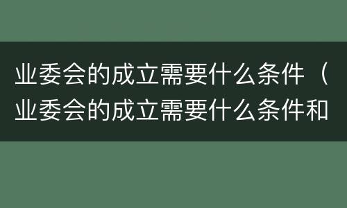 业委会的成立需要什么条件（业委会的成立需要什么条件和资质）