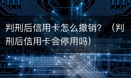 判刑后信用卡怎么撤销？（判刑后信用卡会停用吗）
