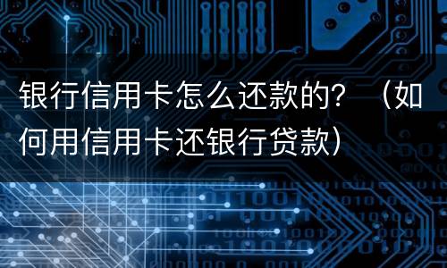 银行信用卡怎么还款的？（如何用信用卡还银行贷款）