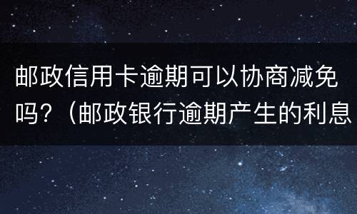 邮政信用卡逾期可以协商减免吗?（邮政银行逾期产生的利息减免）