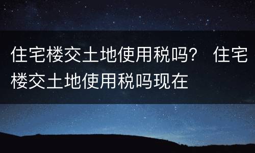 住宅楼交土地使用税吗？ 住宅楼交土地使用税吗现在