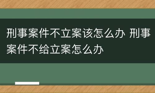 刑事案件不立案该怎么办 刑事案件不给立案怎么办
