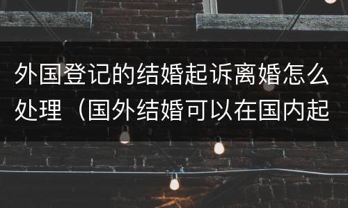 外国登记的结婚起诉离婚怎么处理（国外结婚可以在国内起诉离婚吗）
