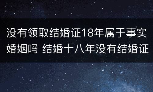 没有领取结婚证18年属于事实婚姻吗 结婚十八年没有结婚证受法律保护吗?