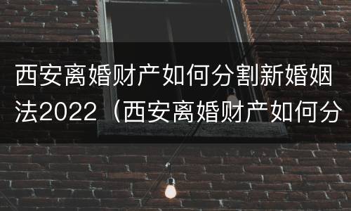 西安离婚财产如何分割新婚姻法2022（西安离婚财产如何分割新婚姻法2022最新）