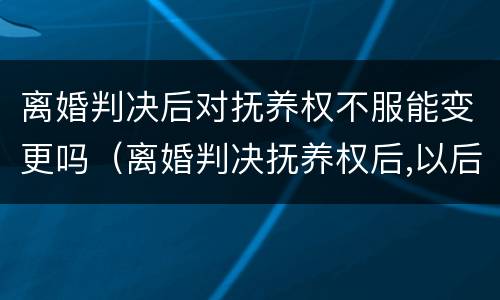 离婚判决后对抚养权不服能变更吗（离婚判决抚养权后,以后会改判吗）