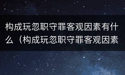 构成玩忽职守罪客观因素有什么（构成玩忽职守罪客观因素有什么）