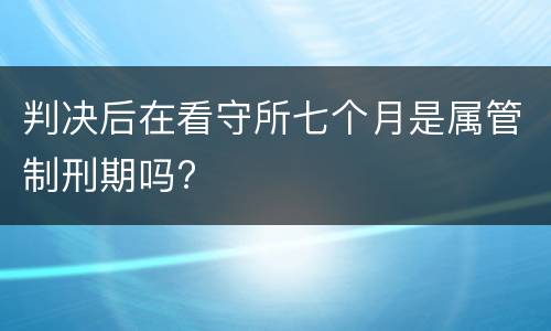 判决后在看守所七个月是属管制刑期吗?