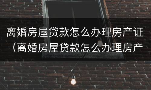 离婚房屋贷款怎么办理房产证（离婚房屋贷款怎么办理房产证手续）