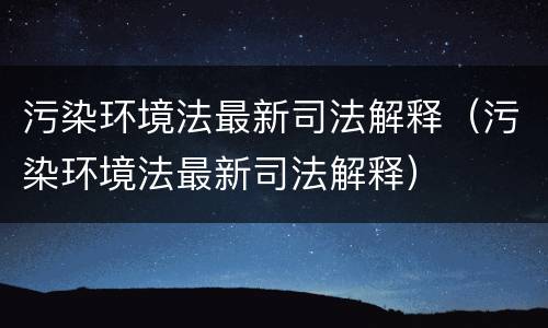 污染环境法最新司法解释（污染环境法最新司法解释）
