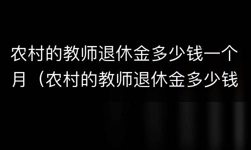 农村的教师退休金多少钱一个月（农村的教师退休金多少钱一个月啊）