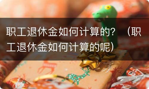 职工退休金如何计算的？（职工退休金如何计算的呢）