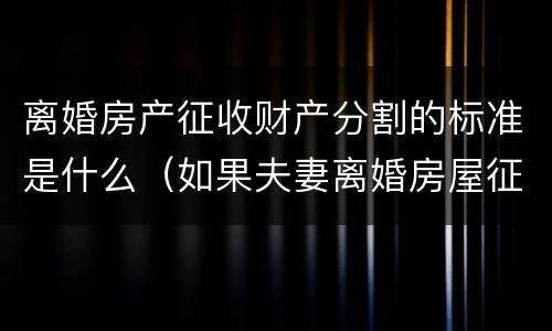 离婚房产征收财产分割的标准是什么（如果夫妻离婚房屋征收怎么分配）