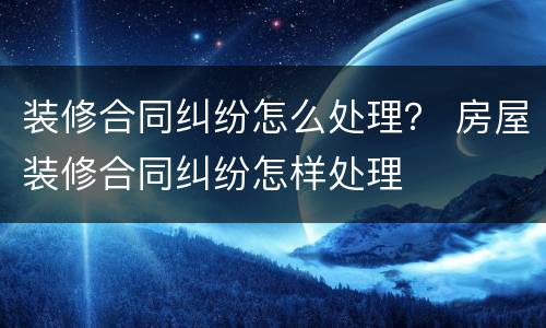 装修合同纠纷怎么处理？ 房屋装修合同纠纷怎样处理