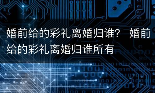 婚前给的彩礼离婚归谁？ 婚前给的彩礼离婚归谁所有