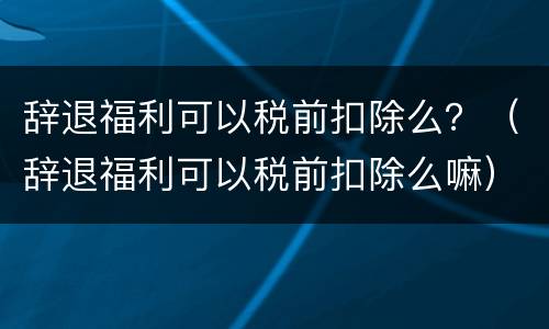 辞退福利可以税前扣除么？（辞退福利可以税前扣除么嘛）