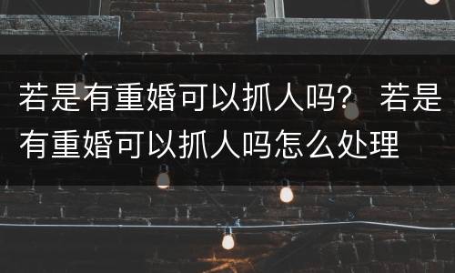 若是有重婚可以抓人吗？ 若是有重婚可以抓人吗怎么处理