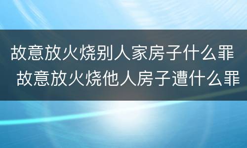 故意放火烧别人家房子什么罪 故意放火烧他人房子遭什么罪