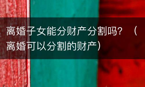 离婚子女能分财产分割吗？（离婚可以分割的财产）