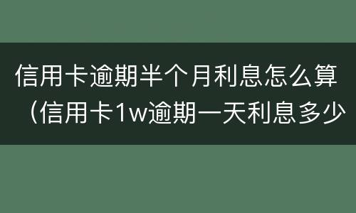 信用卡逾期半个月利息怎么算（信用卡1w逾期一天利息多少）