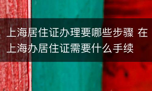 上海居住证办理要哪些步骤 在上海办居住证需要什么手续