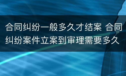 合同纠纷一般多久才结案 合同纠纷案件立案到审理需要多久