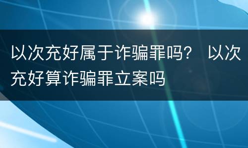 以次充好属于诈骗罪吗？ 以次充好算诈骗罪立案吗