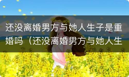 还没离婚男方与她人生子是重婚吗（还没离婚男方与她人生子是重婚吗怎么办）