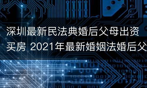 深圳最新民法典婚后父母出资买房 2021年最新婚姻法婚后父母出资买房