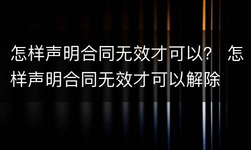 怎样声明合同无效才可以？ 怎样声明合同无效才可以解除