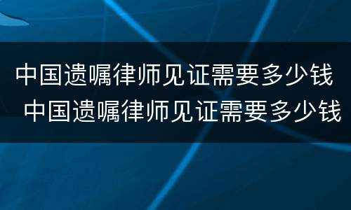 中国遗嘱律师见证需要多少钱 中国遗嘱律师见证需要多少钱费用