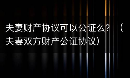 夫妻财产协议可以公证么？（夫妻双方财产公证协议）