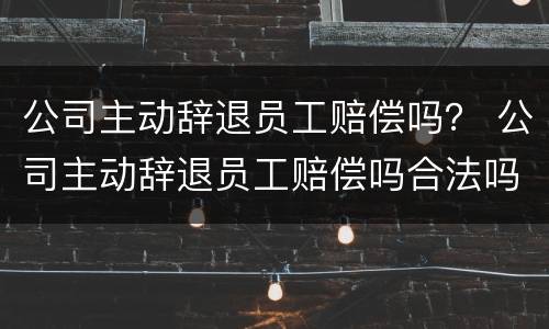 公司主动辞退员工赔偿吗？ 公司主动辞退员工赔偿吗合法吗