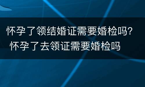 怀孕了领结婚证需要婚检吗？ 怀孕了去领证需要婚检吗
