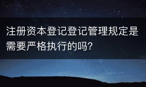 注册资本登记登记管理规定是需要严格执行的吗？
