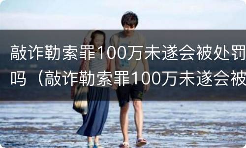 敲诈勒索罪100万未遂会被处罚吗（敲诈勒索罪100万未遂会被处罚吗多少钱）