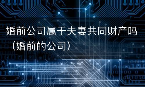 婚前公司属于夫妻共同财产吗（婚前的公司）
