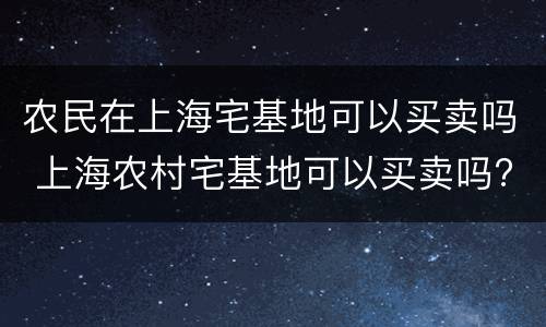 农民在上海宅基地可以买卖吗 上海农村宅基地可以买卖吗?