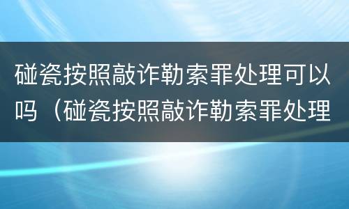 碰瓷按照敲诈勒索罪处理可以吗（碰瓷按照敲诈勒索罪处理可以吗知乎）