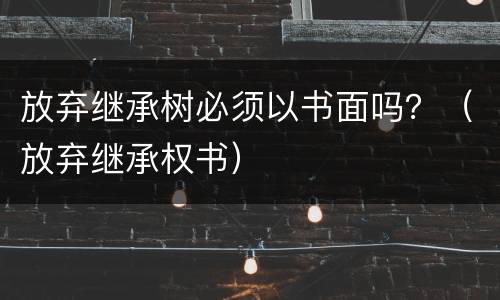 放弃继承树必须以书面吗？（放弃继承权书）