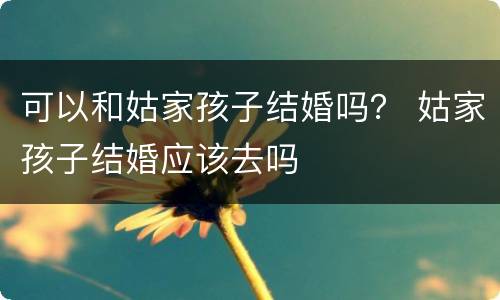 可以和姑家孩子结婚吗？ 姑家孩子结婚应该去吗