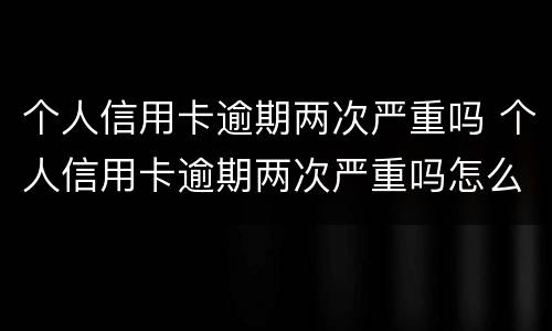 个人信用卡逾期两次严重吗 个人信用卡逾期两次严重吗怎么办