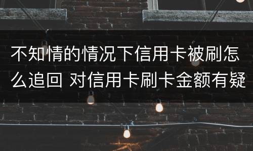 不知情的情况下信用卡被刷怎么追回 对信用卡刷卡金额有疑问,能追回吗