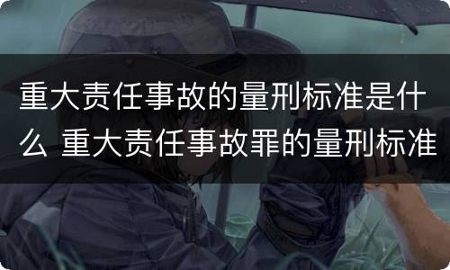 重大责任事故的量刑标准是什么 重大责任事故罪的量刑标准是什么