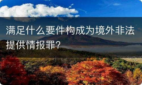 满足什么要件构成为境外非法提供情报罪?