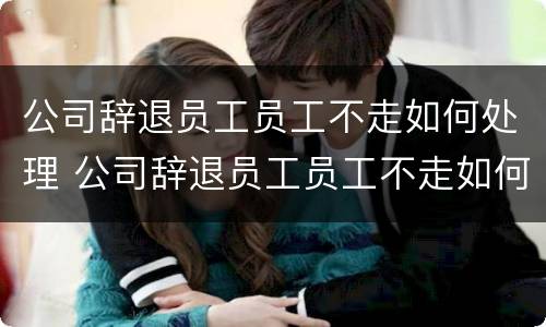 公司辞退员工员工不走如何处理 公司辞退员工员工不走如何处理呢