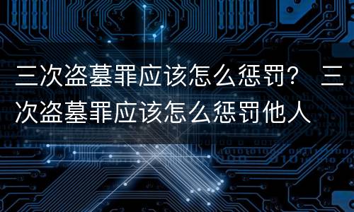 三次盗墓罪应该怎么惩罚？ 三次盗墓罪应该怎么惩罚他人